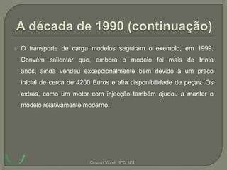    O transporte de carga modelos seguiram o exemplo, em 1999.
    Convém salientar que, embora o modelo foi mais de trinta
    anos, ainda vendeu excepcionalmente bem devido a um preço
    inicial de cerca de 4200 Euros e alta disponibilidade de peças. Os
    extras, como um motor com injecção também ajudou a manter o
    modelo relativamente moderno.




                           Cosmin Viorel 9ºC Nº4
 