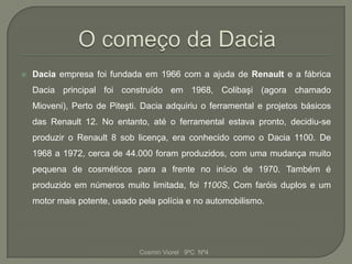    Dacia empresa foi fundada em 1966 com a ajuda de Renault e a fábrica
    Dacia principal foi construído em 1968, Colibaşi (agora chamado
    Mioveni), Perto de Piteşti. Dacia adquiriu o ferramental e projetos básicos
    das Renault 12. No entanto, até o ferramental estava pronto, decidiu-se
    produzir o Renault 8 sob licença, era conhecido como o Dacia 1100. De
    1968 a 1972, cerca de 44.000 foram produzidos, com uma mudança muito
    pequena de cosméticos para a frente no início de 1970. Também é
    produzido em números muito limitada, foi 1100S, Com faróis duplos e um
    motor mais potente, usado pela polícia e no automobilismo.




                              Cosmin Viorel 9ºC Nº4
 
