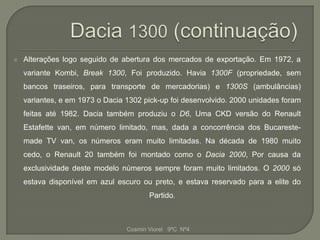    Alterações logo seguido de abertura dos mercados de exportação. Em 1972, a
    variante Kombi, Break 1300, Foi produzido. Havia 1300F (propriedade, sem
    bancos traseiros, para transporte de mercadorias) e 1300S (ambulâncias)
    variantes, e em 1973 o Dacia 1302 pick-up foi desenvolvido. 2000 unidades foram
    feitas até 1982. Dacia também produziu o D6, Uma CKD versão do Renault
    Estafette van, em número limitado, mas, dada a concorrência dos Bucareste-
    made TV van, os números eram muito limitadas. Na década de 1980 muito
    cedo, o Renault 20 também foi montado como o Dacia 2000, Por causa da
    exclusividade deste modelo números sempre foram muito limitados. O 2000 só
    estava disponível em azul escuro ou preto, e estava reservado para a elite do
                                        Partido.



                                 Cosmin Viorel 9ºC Nº4
 