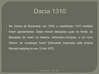    Na mostra de Bucareste, em 1979, o reestilizado 1310 modelos

    foram apresentados. Estes tinham lâmpadas quad na frente, as

    lâmpadas de maior na traseira, reformulou-choques, e um novo

    interior. As mudanças foram fortemente inspiradas pela própria

    Renault restyling do seu 12 em 1975.




                            Cosmin Viorel 9ºC Nº4
 