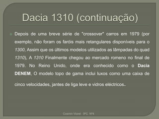    Depois de uma breve série de "crossover" carros em 1979 (por
    exemplo, não foram os faróis mais retangulares disponíveis para o
    1300, Assim que os últimos modelos utilizados as lâmpadas do quad
    1310), A 1310 Finalmente chegou ao mercado romeno no final de
    1979. No Reino Unido, onde era conhecido como o Dacia
    DENEM, O modelo topo de gama inclui luxos como uma caixa de

    cinco velocidades, jantes de liga leve e vidros eléctricos.




                             Cosmin Viorel 9ºC Nº4
 