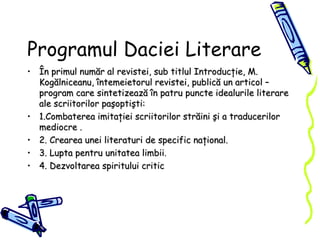 Programul Daciei Literare În primul număr al revistei, sub titlul Introducţie, M. Kogălniceanu, întemeietorul revistei, publică un articol – program care sintetizează în patru puncte idealurile literare ale scriitorilor paşoptişti: 1.Combaterea imitaţiei scriitorilor străini şi a traducerilor mediocre . 2. Crearea unei literaturi de specific naţional. 3. Lupta pentru unitatea limbii . 4. Dezvoltarea spiritului critic 