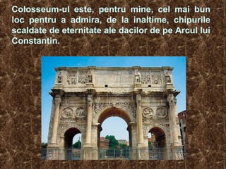 Colosseum-ul este, pentru mine, cel mai bun
loc pentru a admira, de la inaltime, chipurile
scaldate de eternitate ale dacilor de pe Arcul lui
Constantin.
 