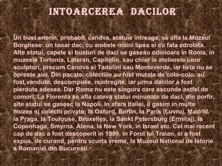 INTOARCEREA DACILOR
Un bust enorm, probabil, candva, statuie intreaga, se afla la Muzeul
Borghese: un tanar dac, cu ambele maini lipsa si cu fata zdrobita.
Alte statui, capete si busturi de daci se gaseau odinioara in Roma, in
muzeele Torlonia, Lateran, Capitolin, sau chiar in atelierele unor
sculptori, precum Canova si Tadolini sau Monteverde, iar lista nu se
opreste aici. Din pacate, colectiile au fost mutate de colo-colo, au
fost vandute, descompuse, reintregite, iar urma dacilor a fost
pierduta adesea. Dar Roma nu este singura care ascunde astfel de
comori. La Florenta se afla cateva statui minunate de daci, din porfir,
alte statui se gasesc la Napoli. In afara Italiei, ii gasim in multe
muzee si colectii private: la Oxford, Berlin, la Paris (Luvru), Madrid,
la Praga, la Toulouse, Bruxelles, la Sankt Petersburg (Ermitaj), la
Copenhaga, Smyrna, Atena, la New York, in Israel etc. Cel mai recent
cap de dac a fost descoperit in 1999, in Forul lui Traian, si a fost
expus, de curand, pentru scurta vreme, la Muzeul National de Istorie
a Romaniei din Bucuresti.
 