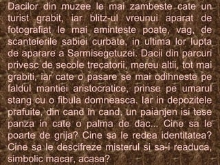 Dacilor din muzee le mai zambeste cate un
turist grabit, iar blitz-ul vreunui aparat de
fotografiat le mai aminteste poate, vag, de
scanteierile sabiei curbate, in ultima lor lupta
de aparare a Sarmisegetuzei. Dacii din parcuri
privesc de secole trecatorii, mereu altii, tot mai
grabiti, iar cate o pasare se mai odihneste pe
faldul mantiei aristocratice, prinse pe umarul
stang cu o fibula domneasca. Iar in depozitele
prafuite, din cand in cand, un paianjen isi tese
panza in cate o palma de dac... Cine sa le
poarte de grija? Cine sa le redea identitatea?
Cine sa le descifreze misterul si sa-i readuca,
simbolic macar, acasa?
 