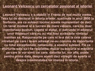 Leonard Velcescu un cercetator pasionat al istoriei
Leonard Velcescu s-a stabilit in Franta de mai multa vreme.
Teza lui de doctorat in istoria artelor, sustinuta in anul 2000 la
Sorbona, are ca subiect tocmai aceste reprezentari de daci.
Un tanar modest si o lucrare de mare valoare, care nu doar
inventariaza busturi, capete si statui, ci patrunde in adancul
unor intelesuri care nu au mai fost accesibile nimanui
inaintea sa. Raspunsurile pe care ni le-a dat la cele cateva
intrebari pe care i le-am adresat ne-au convins de importanta
cu totul exceptionala, nebanuita, a acestui subiect. Fie ca
eforturile sale sa-i fie rasplatite, macar cu bucuria si mandria
pe care le vor simti cei care, datorita lui, vor afla, poate
pentru prima data, despre acesti daci vitregiti de soarta si
despre insemnatatea lor imensa in istorie.
 