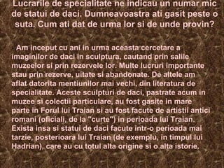 Lucrarile de specialitate ne indicau un numar mic
de statui de daci. Dumneavoastra ati gasit peste o
suta. Cum ati dat de urma lor si de unde provin?
- Am inceput cu ani in urma aceasta cercetare a
imaginilor de daci in sculptura, cautand prin salile
muzeelor si prin rezervele lor. Multe lucruri importante
stau prin rezerve, uitate si abandonate. De altele am
aflat datorita mentiunilor mai vechi, din literatura de
specialitate. Aceste sculpturi de daci, pastrate acum in
muzee si colectii particulare, au fost gasite in mare
parte in Forul lui Traian si au fost facute de artistii antici
romani (oficiali, de la "curte") in perioada lui Traian.
Exista insa si statui de daci facute intr-o perioada mai
tarzie, posterioara lui Traian (de exemplu, in timpul lui
Hadrian), care au cu totul alta origine si o alta istorie.
 