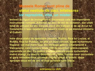 Invinsii au figuri de invingatori si decoreaza cele mai importante
monumente romane. Admirati de zeci de mii de vizitatori, dar uitati
total de urmasii lor din Carpati, dacii din Vatican si de pe Arcul lui
Constantin ii lasa repetenti pe istoricii nostri si pe domnul ministru
al Culturii.
Intre doua statui de matroane romane, Rutilia, fiica lui Lucius, si
Rutilia, fiica lui Publius, se afla un bust colosal, sapat in marmura
frigiana: cel mai mare bust din intreaga galerie Chiaramonti a
Vaticanului, care numara peste 800 de sculpturi greco-romane,
reprezinta un dac. Cu palma dreapta asezata peste incheietura
mainii stangi, cu mantia despicata la coate, fruntea usor incruntata
si gura intredeschisa, priveste inainte, drept si linistit: dupa
aproape doua mii de ani, el inca priveste spre Dacia.
Muzeele Romei sunt pline de
statui nestiute de daci. Infatisarea
lor reprezinta, insa, un mister.
avanseaza cu click
 