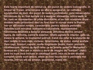 Este foarte important de retinut ca, din punct de vedere iconografic, in
timpul lui Traian, arta romana se afla la apogeul ei, iar calitatea
sculpturilor de daci, din punct de vedere portretistic, este remarcabila.
Nicidecum nu au fost lucrate ca o imagine stereotipa, adica toate la
fel, cum se reprezentau de pilda divinitatile, ci au fost sculptate dupa
modele reale (prizonierii daci au fost dusi in numar mare la Roma),
intr-un stil realist roman, caracteristic pentru aceasta perioada.
Detaliile sunt minutios realizate si naturaliste, reprezentand
fizionomia detaliata a fiecarui personaj: atitudine demna, privire
agera, de neinvins, calma la exterior, relativ agitata la interior, gata sa
treaca la actiune, la momentul potrivit. Cand ma refer la sculpturile de
daci redate in teza mea, vorbesc, bineinteles, de statui, statui acefale
(fara cap), busturi, capete, multe fragmente (brate, maini, picioare,
incaltaminte - opinci de tipul celor ce se poarta astazi in Mehedinti -
Izverna etc.). Mai am in studiu o serie de imagini de "barbari" (daci)
care nu sunt inca incluse in catalogul cartii, inca nu le-am studiat
complet: unele sunt antice, altele au fost facute intr-o perioada mai
recenta, intr-un stil de amator, provincial, rustic etc.
 