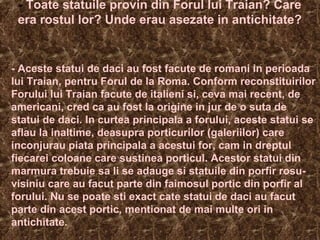 - Toate statuile provin din Forul lui Traian? Care
era rostul lor? Unde erau asezate in antichitate?
- Aceste statui de daci au fost facute de romani in perioada
lui Traian, pentru Forul de la Roma. Conform reconstituirilor
Forului lui Traian facute de italieni si, ceva mai recent, de
americani, cred ca au fost la origine in jur de o suta de
statui de daci. In curtea principala a forului, aceste statui se
aflau la inaltime, deasupra porticurilor (galeriilor) care
inconjurau piata principala a acestui for, cam in dreptul
fiecarei coloane care sustinea porticul. Acestor statui din
marmura trebuie sa li se adauge si statuile din porfir rosu-
visiniu care au facut parte din faimosul portic din porfir al
forului. Nu se poate sti exact cate statui de daci au facut
parte din acest portic, mentionat de mai multe ori in
antichitate.
 