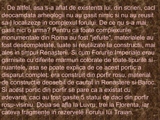 -. De altfel, asa s-a aflat de existenta lui, din scrieri, caci
deocamdata arheologii nu au gasit nimic si nu au reusit
sa-l localizeze in complexul forului. De ce nu s-a mai
gasit nici o urma? Pentru ca toate complexurile
monumentale din Roma au fost "jefuite", materialele au
fost descompletate, luate si reutilizate la constructii, mai
ales in timpul Renasterii. Si cum Forurile Imperiale erau
garnisite cu diferite marmuri colorate de toate tipurile si
nuantele, asa se poate explica de ce acest portic a
disparut complet: era construit din porfir rosu, material
de constructie deosebit de cautat in Renastere si Baroc.
Si acest portic din porfir se pare ca a existat cu
adevarat, caci au fost gasite 5 statui de daci din porfir
rosu-visiniu. Doua se afla la Luvru, trei la Florenta, iar
cateva fragmente in rezervele Forului lui Traian.
 