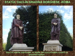 STATUI: DACI-IN GRADINA BORGHESE -ROMA
-Dacii au mainile impreunate, nu legate, asa cum procedau romanii cu
prizonierii barbari
 