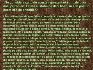 - Se considera ca toate aceste reprezentari sunt ale unor
daci prizonieri. Exista si statui de daci liberi, in alte posturi
decat cea de prizonier?
- Toata literatura de specialitate considera ca este vorba de reprezentari
de daci "prizonieri", insa eu nu sunt de acord cu aceasta interpretare.
Este mult de spus, dar incerc sa rezum in cateva cuvinte. Daca
observam cu atentie aceste statui, se poate remarca faptul ca
personajele sunt intr-o pozitie demna, normala, linistita, de repaus, si
nicidecum intr-o pozitie agitata, furioasa, umilitoare. Aceasta pozitie cu
mainile impreunate (nu legate!) se poate vedea si azi la taranii nostri.
Cand ceream voie sa fotografiez in Romania, la sate, tarani in costumul
popular, mi se raspundea "asteptati, va rog", isi dregeau putin hainele
de pe ei, le scuturau putin cu mana si - aici devine interesant -
impreunau mainile in fata, la nivelul pantecului, deci luau exact aceeasi
pozitie pe care o au statuile de daci. Un alt indiciu este acela ca romanii,
pentru a face prizonier un "barbar", il legau cu mainile la spate, pentru
a-i reduce mobilitatea mainilor, cu catuse (foarte asemanatoare cu cele
din zilele noastre), cu lanturi. Insa in cazul dacilor, nici vorba de asa
ceva. Prin urmare, pot sa spun ca nu am intalnit la nici una din
sculpturile de daci din Forul lui Traian aceasta imagine (reala) de
 