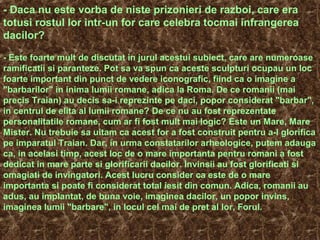 - Daca nu este vorba de niste prizonieri de razboi, care era
totusi rostul lor intr-un for care celebra tocmai infrangerea
dacilor?
- Este foarte mult de discutat in jurul acestui subiect, care are numeroase
ramificatii si paranteze. Pot sa va spun ca aceste sculpturi ocupau un loc
foarte important din punct de vedere iconografic, fiind ca o imagine a
"barbarilor" in inima lumii romane, adica la Roma. De ce romanii (mai
precis Traian) au decis sa-i reprezinte pe daci, popor considerat "barbar",
in centrul de elita al lumii romane? De ce nu au fost reprezentate
personalitatile romane, cum ar fi fost mult mai logic? Este un Mare, Mare
Mister. Nu trebuie sa uitam ca acest for a fost construit pentru a-l glorifica
pe imparatul Traian. Dar, in urma constatarilor arheologice, putem adauga
ca, in acelasi timp, acest loc de o mare importanta pentru romani a fost
dedicat in mare parte si glorificarii dacilor. Invinsii au fost glorificati si
omagiati de invingatori. Acest lucru consider ca este de o mare
importanta si poate fi considerat total iesit din comun. Adica, romanii au
adus, au implantat, de buna voie, imaginea dacilor, un popor invins,
imaginea lumii "barbare", in locul cel mai de pret al lor, Forul.
 