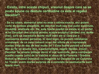 - Exista, intre aceste chipuri, vreunul despre care sa se
poata spune cu destula certitudine ca este al regelui
Decebal?
- Sa nu uitam, domeniul artei nu este o stiinta exacta, aici putem
vorbi de ipoteze plauzibile, de idei mai mult sau mai putin sustinute,
dovedite, analizate etc. Da, este foarte posibil sa existe si un portet
al lui Decebal. Am intalnit printre aceste sculpturi de daci mai multe
(trei), care se aseamana foarte mult intre ele si care par a
reprezenta acelasi personaj. In mod logic, ne punem intrebarea
urmatoare: de ce oare romanii si-au dat silinta de a reprezenta
acelasi chip de dac de mai multe ori ? Este foarte posibil ca acest
dac sa fie un anume dac, o personalitate, regele dacilor, insusi
Decebal. Iar aceste ipoteze devin si mai sustinute, daca comparam
aceste capete (unul de la Vatican si doua de la Florenta - Gradina
Boboli si Muzeul Domului) cu imaginile lui Decebal de pe Columna
lui Traian: avem marea surpriza de a constata ca asemanarile sunt
foarte mari.
 