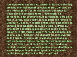 -Un al patrulea cap de dac, pastrat in Rusia, la Ermitaj,
prezinta mari asemanari cu celelalte trei. Dar ceea ce
m-a intrigat putin - si din acest motiv am ezitat sa-l
tratez laolalta cu celelalte trei - este faptul ca
personajul, desi seamana mult cu celelalte, pare sa fie
mai in varsta. Este posibil sa faca parte din familia lui
Decebal? De ce nu? Textele antice chiar pomenesc de
un frate al lui Decebal, pe nume Diegis. E drept, nu
este decat o ipoteza. Mai mentionez ca in Forul lui
Traian si in alte muzee (la New York, de exemplu) am
gasit si copii "barbari". Am discutat cu conservatorii
de la Forul lui Traian si de la Vatican, si acestia au
fost de acord ca aceste reprezentari de copii, gasite in
Forul lui Traian, sunt copii "barbari" (si nicidecum
copii de romani), iar imbracamintea ce se identifica pe
aceste fragmente si tipurile figurilor lor pledeaza
pentru iconografia dacica. Deci, copii daci.
 