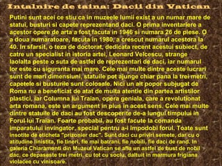Intalnire de taina: Dacii din Vatican
Putini sunt acei ce stiu ca in muzeele lumii exist a un numar mare de
statui, busturi si capete reprezentand daci. O prima inventariere a
acestor opere de arta a fost facuta in 1946 si numara 26 de piese. O
a doua numaratoare, facuta in 1980, a crescut numarul acestora la
40. In sfarsit, o teza de doctorat, dedicata recent acestui subiect, de
catre un specialist in istoria artei, Leonard Velcescu, strange
laolalta peste o suta de astfel de reprezentari de daci, iar numarul
lor este cu siguranta mai mare. Cele mai multe dintre aceste lucrari
sunt de mari dimensiuni, statuile pot ajunge chiar pana la trei metri,
capetele si busturile sunt colosale. Nici un alt popor subjugat de
Roma nu a beneficiat de atat de multa atentie din partea artistilor
plastici, iar Columna lui Traian, opera geniala, care a revolutionat
arta romana, este un argument in plus in acest sens. Cele mai multe
dintre statuile de daci au fost descoperite de-a lungul timpului in
Forul lui Traian. Foarte probabil, au fost facute la comanda
imparatului invingator, special pentru a-i impodobi forul. Toate sunt
insotite de eticheta "prizonier dac". Sunt daci cu priviri semete, dar cu o
atitudine linistita, fie tineri, fie mai batrani, fie nobili, fie daci de rand. In
galeria Chiaramonti din Muzeul Vatican se afla un astfel de bust de nobil
dac, ce depaseste trei metri, cu tot cu soclu, daltuit in marmura frigiana
violacee cu vinisoare.
 