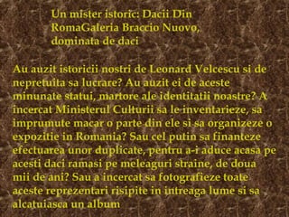 Un mister istoric: Dacii Din
RomaGaleria Braccio Nuovo,
dominata de daci
Au auzit istoricii nostri de Leonard Velcescu si de
nepretuita sa lucrare? Au auzit ei de aceste
minunate statui, martore ale identitatii noastre? A
incercat Ministerul Culturii sa le inventarieze, sa
imprumute macar o parte din ele si sa organizeze o
expozitie in Romania? Sau cel putin sa finanteze
efectuarea unor duplicate, pentru a-i aduce acasa pe
acesti daci ramasi pe meleaguri straine, de doua
mii de ani? Sau a incercat sa fotografieze toate
aceste reprezentari risipite in intreaga lume si sa
alcatuiasca un album
 