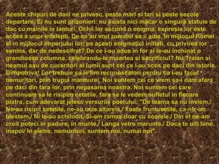 Aceste chipuri de daci ne privesc, peste mari si tari si peste secole
departare. Ei nu sunt prizonieri: nu exista nici macar o singura statuie de
dac cu mainile in lanturi. Ochii lor ascund o enigma, expresia lor este
aceea a unor intelepti. De ce au vrut romanii sa ii aiba, in mijlocul Romei
si in mijlocul imperiului lor, pe acesti enigmatici initiati, cu privirea lor
senina, dar de nedescifrat? De ce i-au adus in for si le-au inchinat o
grandioasa columna, celebrandu-le moartea si sacrificiul? Nu Traian si
neamul sau de cuceritori ai lumii sunt cei ce i-au scos pe daci din istorie.
Dimpotriva! Lor trebuie sa le fim recunoscatori pentru ca i-au facut
nemuritori, prin trupul marmurei. Noi suntem cei ce vrem sa-i dam afara
pe daci din tara lor, prin nepasarea noastra. Noi suntem cei care
continuam sa le risipim cetatile, fara sa le vedem sufletul in fiecare
piatra, cum adevarat jelesc versurile poetului: "De teama sa nu inviem,/
Ne-au risipit cetatile, ne-au ucis altarele,/ Toate frumusetile, ca-ntr-un
blestem,/ Ni le-au schilodit. Si-am ramas doar cu soarele./ Din el ne-am
croit poteci in padure, in munte,/ Langa vetre marunte./ Daca te uiti bine,
inapoi/ In pietre, nemuritori, suntem noi, numai noi".
 