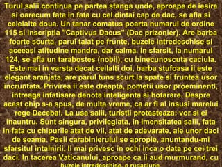 Turul salii continua pe partea stanga unde, aproape de iesire
si oarecum fata in fata cu cel dintai cap de dac, se afla si
celelalte doua. Un tanar comatus poarta numarul de ordine
115 si inscriptia "Captivus Dacus" (Dac prizonier). Are barba
foarte scurta, parul taiat pe frunte, buzele intredeschise si
aceeasi atitudine mandra, dar calma. In sfarsit, la numarul
124, se afla un tarabostes (nobil), cu binecunoscuta caciula.
Este mai in varsta decat ceilalti doi, barba stufoasa ii este
elegant aranjata, are parul tuns scurt la spate si fruntea usor
incruntata. Privirea ii este dreapta, pometii usor proeminenti,
intreaga infatisare denota inteligenta si hotarare. Despre
acest chip s-a spus, de multa vreme, ca ar fi al insusi marelui
rege Decebal. La usa salii, turistii protesteaza: vor si ei
inauntru. Sunt singura, privilegiata, in imensitatea salii, fata
in fata cu chipurile atat de vii, atat de adevarate, ale unor daci
de seama. Pasii carabinierului se apropie, anuntandu-mi
sfarsitul intalnirii. Ii mai privesc in ochi inca o data pe cei trei
daci. In tacerea Vaticanului, aproape ca ii aud murmurand, cu
 