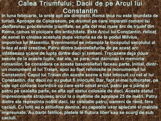 Calea Triumfului: Dacii de pe Arcul lui
Constantin
In luna februarie, la orele opt ale diminetii, Roma inca nu este inundata de
turisti. Aproape de Colosseum, pe drumul pe care imparatii romani isi
desfasurau procesiunile triumfale, se afla cel mai mare arc de triumf din
Roma, ramas in picioare din antichitate. Este Arcul lui Constantin, ridicat
de senat in cinstea acestuia dupa victoria sa de la podul Milvius,
impotriva lui Maxentiu. Evenimentul se intampla la inceputul secolului al
Iv-lea al erei crestine. Patru dintre basoreliefurile de pe acest arc
infatiseaza scene de lupta dintre daci si romani. Trecusera deja doua
secole de la aceste lupte, dar ele, se pare, mai dainuiau in memoria
romanilor. Se considera ca aceste basoreliefuri faceau parte, initial, dintr-
un monument al lui Traian, apoi au fost refolosite la monumentul lui
Constantin. Capul lui Traian din aceste scene a fost inlocuit cu cel al lui
Constantin, dar dacii nu au putut fi inlocuiti. Dar, fapt si mai tulburator, pe
cele opt coloane corintice cu care este ornat arcul, patru pe o parte si
patru pe cealalta parte, se afla opt statui colosale de daci. Aceste statui
impresionante strajuiesc arcul la o inaltime de aproape 25 de metri. Patru
dintre ele reprezinta nobili daci, iar celelalte patru, oameni de rand, fara
caciuli. Cu totii au o atitudine demna, au capetele usor aplecate si mainile
impreunate. Au barbi falnice, pletele le flutura liber sau se scurg de sub
caciuli.
 