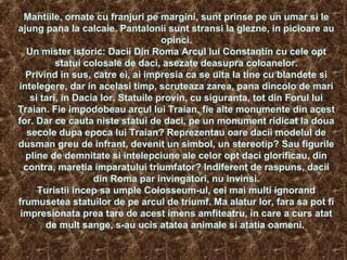 Mantiile, ornate cu franjuri pe margini, sunt prinse pe un umar si le
ajung pana la calcaie. Pantalonii sunt stransi la glezne, in picioare au
opinci.
Un mister istoric: Dacii Din Roma Arcul lui Constantin cu cele opt
statui colosale de daci, asezate deasupra coloanelor.
Privind in sus, catre ei, ai impresia ca se uita la tine cu blandete si
intelegere, dar in acelasi timp, scruteaza zarea, pana dincolo de mari
si tari, in Dacia lor. Statuile provin, cu siguranta, tot din Forul lui
Traian. Fie impodobeau arcul lui Traian, fie alte monumente din acest
for. Dar ce cauta niste statui de daci, pe un monument ridicat la doua
secole dupa epoca lui Traian? Reprezentau oare dacii modelul de
dusman greu de infrant, devenit un simbol, un stereotip? Sau figurile
pline de demnitate si intelepciune ale celor opt daci glorificau, din
contra, maretia imparatului triumfator? Indiferent de raspuns, dacii
din Roma par invingatori, nu invinsi.
Turistii incep sa umple Colosseum-ul, cei mai multi ignorand
frumusetea statuilor de pe arcul de triumf. Ma alatur lor, fara sa pot fi
impresionata prea tare de acest imens amfiteatru, in care a curs atat
de mult sange, s-au ucis atatea animale si atatia oameni.
 