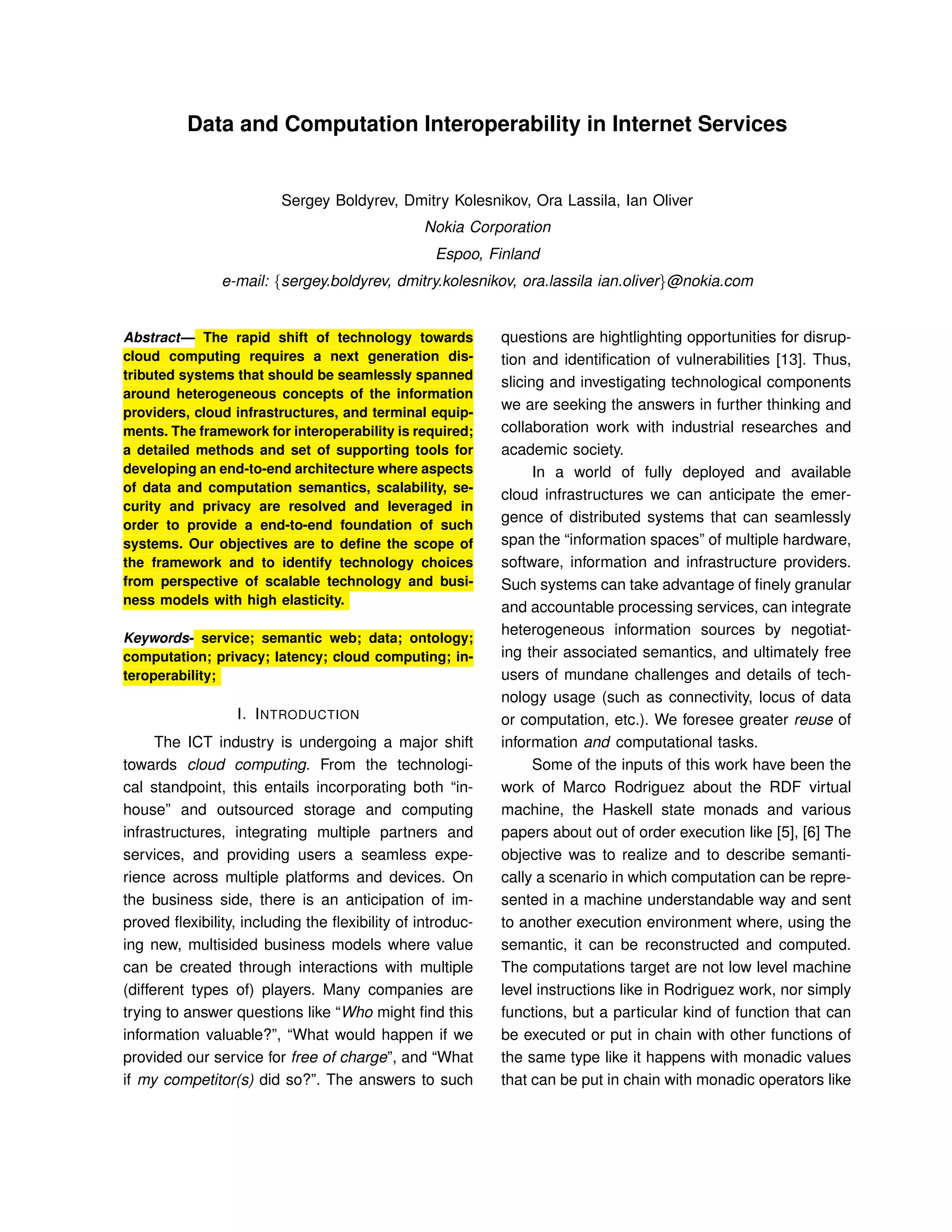 Data and Computation Interoperability in Internet Services
Sergey Boldyrev, Dmitry Kolesnikov, Ora Lassila, Ian Oliver
Nokia Corporation
Espoo, Finland
e-mail: {sergey.boldyrev, dmitry.kolesnikov, ora.lassila ian.oliver}@nokia.com
Abstract— The rapid shift of technology towards
cloud computing requires a next generation dis-
tributed systems that should be seamlessly spanned
around heterogeneous concepts of the information
providers, cloud infrastructures, and terminal equip-
ments. The framework for interoperability is required;
a detailed methods and set of supporting tools for
developing an end-to-end architecture where aspects
of data and computation semantics, scalability, se-
curity and privacy are resolved and leveraged in
order to provide a end-to-end foundation of such
systems. Our objectives are to deﬁne the scope of
the framework and to identify technology choices
from perspective of scalable technology and busi-
ness models with high elasticity.
Keywords- service; semantic web; data; ontology;
computation; privacy; latency; cloud computing; in-
teroperability;
I. INTRODUCTION
The ICT industry is undergoing a major shift
towards cloud computing. From the technologi-
cal standpoint, this entails incorporating both “in-
house” and outsourced storage and computing
infrastructures, integrating multiple partners and
services, and providing users a seamless expe-
rience across multiple platforms and devices. On
the business side, there is an anticipation of im-
proved ﬂexibility, including the ﬂexibility of introduc-
ing new, multisided business models where value
can be created through interactions with multiple
(different types of) players. Many companies are
trying to answer questions like “Who might ﬁnd this
information valuable?”, “What would happen if we
provided our service for free of charge”, and “What
if my competitor(s) did so?”. The answers to such
questions are hightlighting opportunities for disrup-
tion and identiﬁcation of vulnerabilities [13]. Thus,
slicing and investigating technological components
we are seeking the answers in further thinking and
collaboration work with industrial researches and
academic society.
In a world of fully deployed and available
cloud infrastructures we can anticipate the emer-
gence of distributed systems that can seamlessly
span the “information spaces” of multiple hardware,
software, information and infrastructure providers.
Such systems can take advantage of ﬁnely granular
and accountable processing services, can integrate
heterogeneous information sources by negotiat-
ing their associated semantics, and ultimately free
users of mundane challenges and details of tech-
nology usage (such as connectivity, locus of data
or computation, etc.). We foresee greater reuse of
information and computational tasks.
Some of the inputs of this work have been the
work of Marco Rodriguez about the RDF virtual
machine, the Haskell state monads and various
papers about out of order execution like [5], [6] The
objective was to realize and to describe semanti-
cally a scenario in which computation can be repre-
sented in a machine understandable way and sent
to another execution environment where, using the
semantic, it can be reconstructed and computed.
The computations target are not low level machine
level instructions like in Rodriguez work, nor simply
functions, but a particular kind of function that can
be executed or put in chain with other functions of
the same type like it happens with monadic values
that can be put in chain with monadic operators like
 