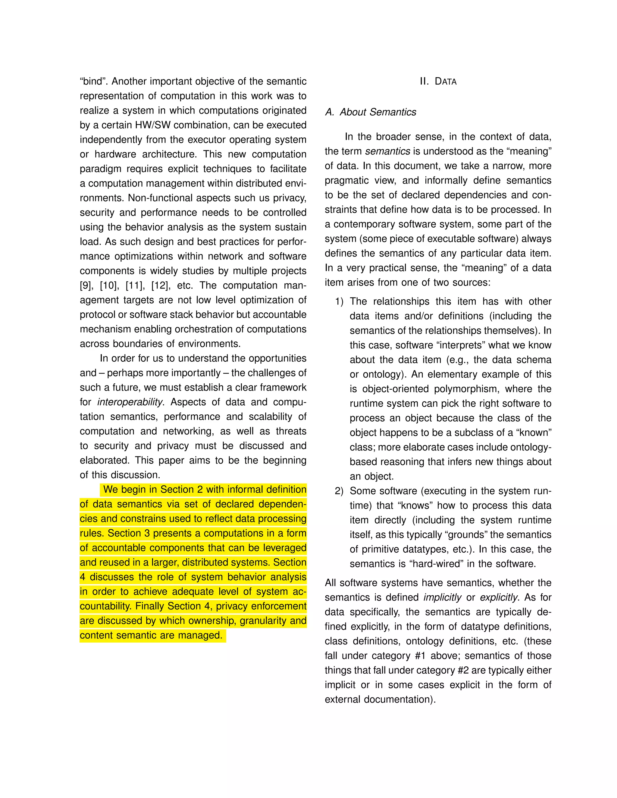 “bind”. Another important objective of the semantic
representation of computation in this work was to
realize a system in which computations originated
by a certain HW/SW combination, can be executed
independently from the executor operating system
or hardware architecture. This new computation
paradigm requires explicit techniques to facilitate
a computation management within distributed envi-
ronments. Non-functional aspects such us privacy,
security and performance needs to be controlled
using the behavior analysis as the system sustain
load. As such design and best practices for perfor-
mance optimizations within network and software
components is widely studies by multiple projects
[9], [10], [11], [12], etc. The computation man-
agement targets are not low level optimization of
protocol or software stack behavior but accountable
mechanism enabling orchestration of computations
across boundaries of environments.
In order for us to understand the opportunities
and – perhaps more importantly – the challenges of
such a future, we must establish a clear framework
for interoperability. Aspects of data and compu-
tation semantics, performance and scalability of
computation and networking, as well as threats
to security and privacy must be discussed and
elaborated. This paper aims to be the beginning
of this discussion.
We begin in Section 2 with informal definition
of data semantics via set of declared dependen-
cies and constrains used to reﬂect data processing
rules. Section 3 presents a computations in a form
of accountable components that can be leveraged
and reused in a larger, distributed systems. Section
4 discusses the role of system behavior analysis
in order to achieve adequate level of system ac-
countability. Finally Section 4, privacy enforcement
are discussed by which ownership, granularity and
content semantic are managed.
II. DATA
A. About Semantics
In the broader sense, in the context of data,
the term semantics is understood as the “meaning”
of data. In this document, we take a narrow, more
pragmatic view, and informally deﬁne semantics
to be the set of declared dependencies and con-
straints that deﬁne how data is to be processed. In
a contemporary software system, some part of the
system (some piece of executable software) always
deﬁnes the semantics of any particular data item.
In a very practical sense, the “meaning” of a data
item arises from one of two sources:
1) The relationships this item has with other
data items and/or deﬁnitions (including the
semantics of the relationships themselves). In
this case, software “interprets” what we know
about the data item (e.g., the data schema
or ontology). An elementary example of this
is object-oriented polymorphism, where the
runtime system can pick the right software to
process an object because the class of the
object happens to be a subclass of a “known”
class; more elaborate cases include ontology-
based reasoning that infers new things about
an object.
2) Some software (executing in the system run-
time) that “knows” how to process this data
item directly (including the system runtime
itself, as this typically “grounds” the semantics
of primitive datatypes, etc.). In this case, the
semantics is “hard-wired” in the software.
All software systems have semantics, whether the
semantics is deﬁned implicitly or explicitly. As for
data speciﬁcally, the semantics are typically de-
ﬁned explicitly, in the form of datatype deﬁnitions,
class deﬁnitions, ontology deﬁnitions, etc. (these
fall under category #1 above; semantics of those
things that fall under category #2 are typically either
implicit or in some cases explicit in the form of
external documentation).
 