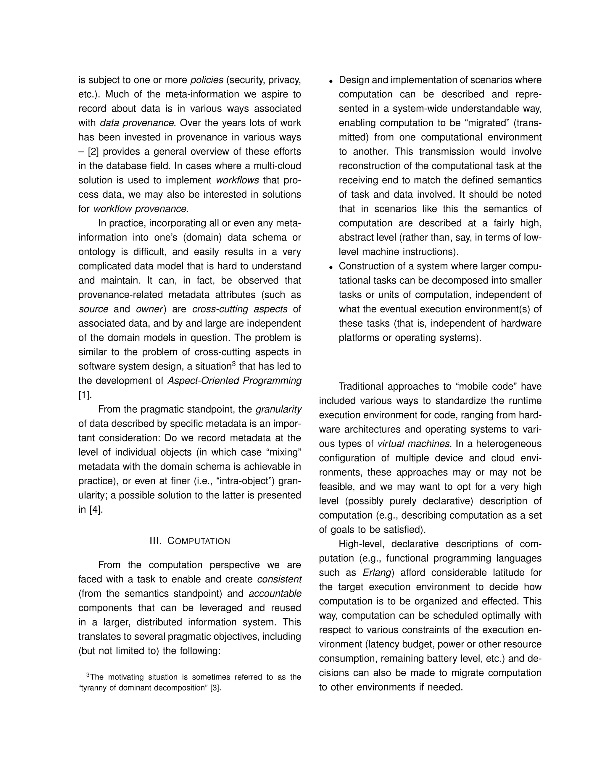 is subject to one or more policies (security, privacy,
etc.). Much of the meta-information we aspire to
record about data is in various ways associated
with data provenance. Over the years lots of work
has been invested in provenance in various ways
– [2] provides a general overview of these efforts
in the database ﬁeld. In cases where a multi-cloud
solution is used to implement workﬂows that pro-
cess data, we may also be interested in solutions
for workﬂow provenance.
In practice, incorporating all or even any meta-
information into one’s (domain) data schema or
ontology is difﬁcult, and easily results in a very
complicated data model that is hard to understand
and maintain. It can, in fact, be observed that
provenance-related metadata attributes (such as
source and owner) are cross-cutting aspects of
associated data, and by and large are independent
of the domain models in question. The problem is
similar to the problem of cross-cutting aspects in
software system design, a situation3
that has led to
the development of Aspect-Oriented Programming
[1].
From the pragmatic standpoint, the granularity
of data described by speciﬁc metadata is an impor-
tant consideration: Do we record metadata at the
level of individual objects (in which case “mixing”
metadata with the domain schema is achievable in
practice), or even at ﬁner (i.e., “intra-object”) gran-
ularity; a possible solution to the latter is presented
in [4].
III. COMPUTATION
From the computation perspective we are
faced with a task to enable and create consistent
(from the semantics standpoint) and accountable
components that can be leveraged and reused
in a larger, distributed information system. This
translates to several pragmatic objectives, including
(but not limited to) the following:
3The motivating situation is sometimes referred to as the
“tyranny of dominant decomposition” [3].
• Design and implementation of scenarios where
computation can be described and repre-
sented in a system-wide understandable way,
enabling computation to be “migrated” (trans-
mitted) from one computational environment
to another. This transmission would involve
reconstruction of the computational task at the
receiving end to match the deﬁned semantics
of task and data involved. It should be noted
that in scenarios like this the semantics of
computation are described at a fairly high,
abstract level (rather than, say, in terms of low-
level machine instructions).
• Construction of a system where larger compu-
tational tasks can be decomposed into smaller
tasks or units of computation, independent of
what the eventual execution environment(s) of
these tasks (that is, independent of hardware
platforms or operating systems).
Traditional approaches to “mobile code” have
included various ways to standardize the runtime
execution environment for code, ranging from hard-
ware architectures and operating systems to vari-
ous types of virtual machines. In a heterogeneous
conﬁguration of multiple device and cloud envi-
ronments, these approaches may or may not be
feasible, and we may want to opt for a very high
level (possibly purely declarative) description of
computation (e.g., describing computation as a set
of goals to be satisﬁed).
High-level, declarative descriptions of com-
putation (e.g., functional programming languages
such as Erlang) afford considerable latitude for
the target execution environment to decide how
computation is to be organized and effected. This
way, computation can be scheduled optimally with
respect to various constraints of the execution en-
vironment (latency budget, power or other resource
consumption, remaining battery level, etc.) and de-
cisions can also be made to migrate computation
to other environments if needed.
 