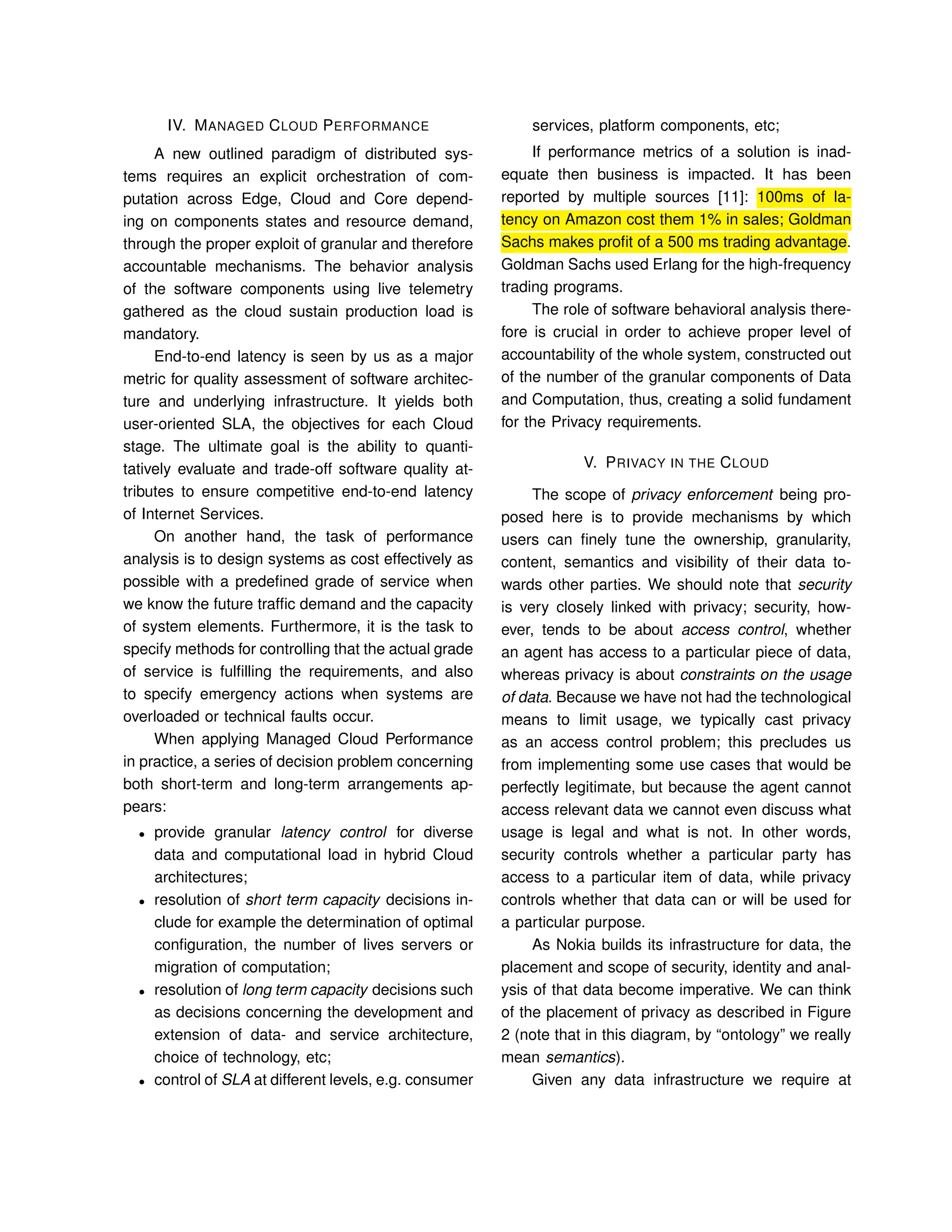 IV. MANAGED CLOUD PERFORMANCE
A new outlined paradigm of distributed sys-
tems requires an explicit orchestration of com-
putation across Edge, Cloud and Core depend-
ing on components states and resource demand,
through the proper exploit of granular and therefore
accountable mechanisms. The behavior analysis
of the software components using live telemetry
gathered as the cloud sustain production load is
mandatory.
End-to-end latency is seen by us as a major
metric for quality assessment of software architec-
ture and underlying infrastructure. It yields both
user-oriented SLA, the objectives for each Cloud
stage. The ultimate goal is the ability to quanti-
tatively evaluate and trade-off software quality at-
tributes to ensure competitive end-to-end latency
of Internet Services.
On another hand, the task of performance
analysis is to design systems as cost effectively as
possible with a predeﬁned grade of service when
we know the future trafﬁc demand and the capacity
of system elements. Furthermore, it is the task to
specify methods for controlling that the actual grade
of service is fulﬁlling the requirements, and also
to specify emergency actions when systems are
overloaded or technical faults occur.
When applying Managed Cloud Performance
in practice, a series of decision problem concerning
both short-term and long-term arrangements ap-
pears:
• provide granular latency control for diverse
data and computational load in hybrid Cloud
architectures;
• resolution of short term capacity decisions in-
clude for example the determination of optimal
conﬁguration, the number of lives servers or
migration of computation;
• resolution of long term capacity decisions such
as decisions concerning the development and
extension of data- and service architecture,
choice of technology, etc;
• control of SLA at different levels, e.g. consumer
services, platform components, etc;
If performance metrics of a solution is inad-
equate then business is impacted. It has been
reported by multiple sources [11]: 100ms of la-
tency on Amazon cost them 1% in sales; Goldman
Sachs makes proﬁt of a 500 ms trading advantage.
Goldman Sachs used Erlang for the high-frequency
trading programs.
The role of software behavioral analysis there-
fore is crucial in order to achieve proper level of
accountability of the whole system, constructed out
of the number of the granular components of Data
and Computation, thus, creating a solid fundament
for the Privacy requirements.
V. PRIVACY IN THE CLOUD
The scope of privacy enforcement being pro-
posed here is to provide mechanisms by which
users can ﬁnely tune the ownership, granularity,
content, semantics and visibility of their data to-
wards other parties. We should note that security
is very closely linked with privacy; security, how-
ever, tends to be about access control, whether
an agent has access to a particular piece of data,
whereas privacy is about constraints on the usage
of data. Because we have not had the technological
means to limit usage, we typically cast privacy
as an access control problem; this precludes us
from implementing some use cases that would be
perfectly legitimate, but because the agent cannot
access relevant data we cannot even discuss what
usage is legal and what is not. In other words,
security controls whether a particular party has
access to a particular item of data, while privacy
controls whether that data can or will be used for
a particular purpose.
As Nokia builds its infrastructure for data, the
placement and scope of security, identity and anal-
ysis of that data become imperative. We can think
of the placement of privacy as described in Figure
2 (note that in this diagram, by “ontology” we really
mean semantics).
Given any data infrastructure we require at
 