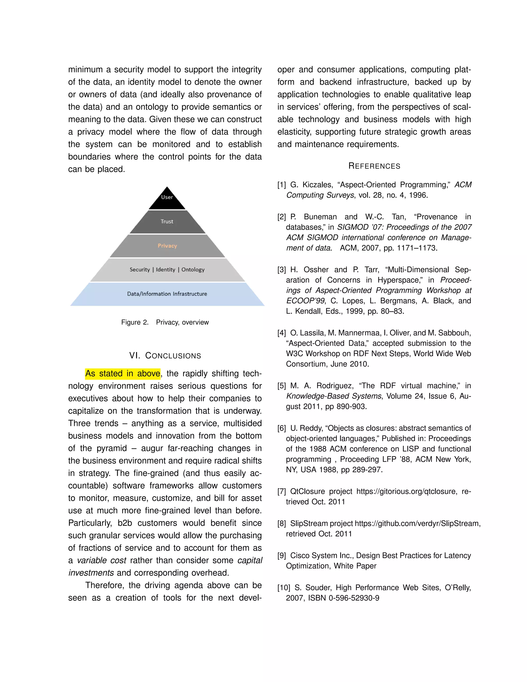 minimum a security model to support the integrity
of the data, an identity model to denote the owner
or owners of data (and ideally also provenance of
the data) and an ontology to provide semantics or
meaning to the data. Given these we can construct
a privacy model where the ﬂow of data through
the system can be monitored and to establish
boundaries where the control points for the data
can be placed.
Figure 2. Privacy, overview
VI. CONCLUSIONS
As stated in above, the rapidly shifting tech-
nology environment raises serious questions for
executives about how to help their companies to
capitalize on the transformation that is underway.
Three trends – anything as a service, multisided
business models and innovation from the bottom
of the pyramid – augur far-reaching changes in
the business environment and require radical shifts
in strategy. The ﬁne-grained (and thus easily ac-
countable) software frameworks allow customers
to monitor, measure, customize, and bill for asset
use at much more ﬁne-grained level than before.
Particularly, b2b customers would beneﬁt since
such granular services would allow the purchasing
of fractions of service and to account for them as
a variable cost rather than consider some capital
investments and corresponding overhead.
Therefore, the driving agenda above can be
seen as a creation of tools for the next devel-
oper and consumer applications, computing plat-
form and backend infrastructure, backed up by
application technologies to enable qualitative leap
in services’ offering, from the perspectives of scal-
able technology and business models with high
elasticity, supporting future strategic growth areas
and maintenance requirements.
REFERENCES
[1] G. Kiczales, “Aspect-Oriented Programming,” ACM
Computing Surveys, vol. 28, no. 4, 1996.
[2] P. Buneman and W.-C. Tan, “Provenance in
databases,” in SIGMOD ’07: Proceedings of the 2007
ACM SIGMOD international conference on Manage-
ment of data. ACM, 2007, pp. 1171–1173.
[3] H. Ossher and P. Tarr, “Multi-Dimensional Sep-
aration of Concerns in Hyperspace,” in Proceed-
ings of Aspect-Oriented Programming Workshop at
ECOOP’99, C. Lopes, L. Bergmans, A. Black, and
L. Kendall, Eds., 1999, pp. 80–83.
[4] O. Lassila, M. Mannermaa, I. Oliver, and M. Sabbouh,
“Aspect-Oriented Data,” accepted submission to the
W3C Workshop on RDF Next Steps, World Wide Web
Consortium, June 2010.
[5] M. A. Rodriguez, “The RDF virtual machine,” in
Knowledge-Based Systems, Volume 24, Issue 6, Au-
gust 2011, pp 890-903.
[6] U. Reddy, “Objects as closures: abstract semantics of
object-oriented languages,” Published in: Proceedings
of the 1988 ACM conference on LISP and functional
programming , Proceeding LFP ’88, ACM New York,
NY, USA 1988, pp 289-297.
[7] QtClosure project https://gitorious.org/qtclosure, re-
trieved Oct. 2011
[8] SlipStream project https://github.com/verdyr/SlipStream,
retrieved Oct. 2011
[9] Cisco System Inc., Design Best Practices for Latency
Optimization, White Paper
[10] S. Souder, High Performance Web Sites, O’Relly,
2007, ISBN 0-596-52930-9
 