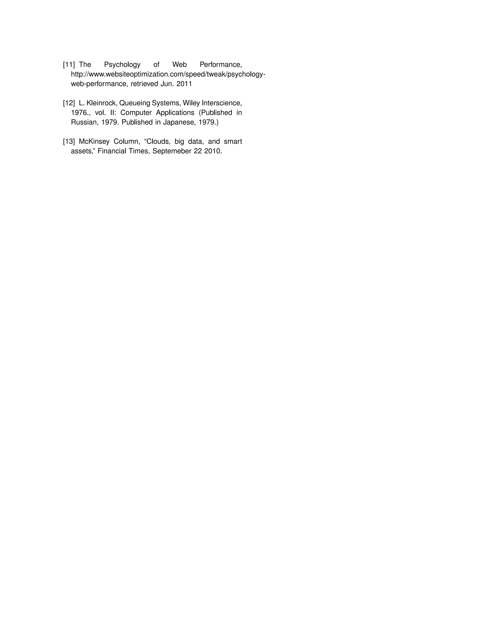 [11] The Psychology of Web Performance,
http://www.websiteoptimization.com/speed/tweak/psychology-
web-performance, retrieved Jun. 2011
[12] L. Kleinrock, Queueing Systems, Wiley Interscience,
1976., vol. II: Computer Applications (Published in
Russian, 1979. Published in Japanese, 1979.)
[13] McKinsey Column, “Clouds, big data, and smart
assets,” Financial Times, Septemeber 22 2010.
 
