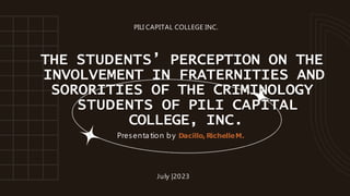THE STUDENTS’ PERCEPTION ON THE
INVOLVEMENT IN FRATERNITIES AND
SORORITIES OF THE CRIMINOLOGY
STUDENTS OF PILI CAPITAL
COLLEGE, INC.
Presenta tion by Dacillo,RichelleM.
July |2023
PILI CAPITAL COLLEGE INC.
 