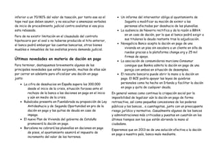 inferior a un 70/80% del valor de tasación, por tanto ese es el       • Un informe del interventor obliga al ayuntamiento de
tope real que deben asumir, y no escuchar a amenazas verbales              Sagunto a modificar su moción de eximir a las
de inicio de procedimiento judicial contra avalistas si esa pica           personas afectadas por desahucio de las plusvalías.
esta rebasada.                                                        • La audiencia de Navarra rectifica y da la razón a BBVA
                                                                           en un caso de dación, por lo que el banco podrá exigir a
Pero de no existir limitación en el clausulado del contrato
                                                                           sus titulares la deuda restante tras la adjudicación.
hipotecario por el aval o no haberse producido el hito anterior,
                                                                      • Novagalicia Banco acepta la dación en pago de una
el banco podrá embargar las cuentas bancarias, otros bienes
                                                                           vivienda en un piso sin escalera a un cliente en silla de
muebles e inmuebles de los avalistas previa demanda judicial.
                                                                           ruedas gracias a la plataforma change.org y 25 mil
                                                                           firmas de apoyo.
Últimas novedades en materia de dación en pago
                                                                      • La asociación de consumidores murciana Consumur
Para terminar, destaquemos brevemente algunas de las                       consigue que Bankia admita la dación en pago de una
principales novedades que están surgiendo, muchas de ellas aún             pareja con ambos en situación de desempleo.
por cerrar en adelante para oficializar una dación en pago            • El rescate bancario puede abrir la mano a la dación en
justa:                                                                  pago. El BCE podría apoyar las leyes de quiebras
   • La cifra de desahucios en España supera los 300.000                personales como ha hecho en Irlanda y facilitar la dación
        desde el inicio de la crisis, situación forzosa ante el         en pago y quita de cualquier deuda.
        rechazo de la banca a las daciones en pago en el inicio    En general vemos como continua la crispación social por la
        y aún en medio de la crisis.                               imposibilidad de legalizar aún la dación en pago de forma
   • Rubalcaba presenta en Fuenlabrada su proposición de Ley       retroactiva, así como pequeñas concesiones de los poderes
        Antideshucio y de Segunda Oportunidad en pro de la         públicos y los bancos… a cuentagotas, junto con un preocupante
        dación en pago y las quitas de deuda en caso de            riesgo jurídico y normativo. Casualmente algunos de los bancos
        impago.                                                    y administraciones más criticadas y puestas en cuestión en los
   • El nuevo Plan de Vivienda del gobierno de Cataluña            últimos tiempos son los que están abriendo la mano al
        promoverá la dación en pago.                               ciudadano.
   • Barcelona no cobrará las plusvalías en daciones en pago
                                                                   Esperemos que en 2013 se de una solución efectiva a la dación
        de pisos, el ayuntamiento asumirá el impuesto de
                                                                   en pago a nuestro país, banco malo mediante.
        incremento del valor de los terrenos.
 