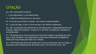 CITAÇÃO
Art. 354. A precatória indicará:
I - o juiz deprecado e o juiz deprecante;
II - a sede da jurisdição de um e de outro;
III - o fim para que é feita a citação, com todas as especificações;
IV - o juízo do lugar, o dia e a hora em que o réu deverá comparecer.
Art. 355. A precatória será devolvida ao juiz deprecante, independentemente de
traslado, depois de lançado o "cumpra-se" e de feita a citação por mandado do
juiz deprecado.
§ 1.º Verificado que o réu se encontra em território sujeito à jurisdição de outro
juiz, a este remeterá o juiz deprecado os autos para efetivação da diligência,
desde que haja tempo para fazer-se a citação.
§ 2.º Certificado pelo oficial de justiça que o réu se oculta para não ser citado, a
precatória será imediatamente devolvida, para o fim previsto no art. 362
 
