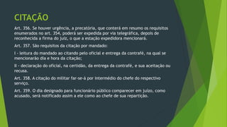 CITAÇÃO
Art. 356. Se houver urgência, a precatória, que conterá em resumo os requisitos
enumerados no art. 354, poderá ser expedida por via telegráfica, depois de
reconhecida a firma do juiz, o que a estação expedidora mencionará.
Art. 357. São requisitos da citação por mandado:
I - leitura do mandado ao citando pelo oficial e entrega da contrafé, na qual se
mencionarão dia e hora da citação;
II - declaração do oficial, na certidão, da entrega da contrafé, e sua aceitação ou
recusa.
Art. 358. A citação do militar far-se-á por intermédio do chefe do respectivo
serviço.
Art. 359. O dia designado para funcionário público comparecer em juízo, como
acusado, será notificado assim a ele como ao chefe de sua repartição.
 