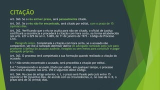 CITAÇÃO
Art. 360. Se o réu estiver preso, será pessoalmente citado.
Art. 361. Se o réu não for encontrado, será citado por edital, com o prazo de 15
(quinze) dias.
Art. 362. Verificando que o réu se oculta para não ser citado, o oficial de justiça
certificará a ocorrência e procederá à citação com hora certa, na forma estabelecida
nos arts. 227 a 229 da Lei n. 5.869, de 11 de janeiro de 1973 - Código de Processo
Civil.
Parágrafo único. Completada a citação com hora certa, se o acusado não
comparecer, ser-lhe-á nomeado defensor dativo (O advogado nomeado pelo juiz para
promover a defesa do acusado ausente, foragido ou sem meios para constituir e pagar
advogado próprio).
Art. 363. O processo terá completada a sua formação quando realizada a citação do
acusado.
§ 1.º Não sendo encontrado o acusado, será procedida a citação por edital.
§ 4.º Comparecendo o acusado citado por edital, em qualquer tempo, o processo
observará o disposto nos arts. 394 e seguintes deste Código.
Art. 364. No caso do artigo anterior, n. I, o prazo será fixado pelo juiz entre 15
(quinze) e 90 (noventa) dias, de acordo com as circunstâncias, e, no caso de n. II, o
prazo será de 30 (trinta) dias.
 
