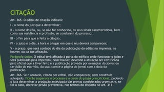 CITAÇÃO
Art. 365. O edital de citação indicará:
I - o nome do juiz que a determinar;
II - o nome do réu, ou, se não for conhecido, os seus sinais característicos, bem
como sua residência e profissão, se constarem do processo;
III - o fim para que é feita a citação;
IV - o juízo e o dia, a hora e o lugar em que o réu deverá comparecer;
V - o prazo, que será contado do dia da publicação do edital na imprensa, se
houver, ou da sua afixação.
Parágrafo único. O edital será afixado à porta do edifício onde funcionar o juízo e
será publicado pela imprensa, onde houver, devendo a afixação ser certificada
pelo oficial que a tiver feito e a publicação provada por exemplar do jornal ou
certidão do escrivão, da qual conste a página do jornal com a data da
publicação.
Art. 366. Se o acusado, citado por edital, não comparecer, nem constituir
advogado, ficarão suspensos o processo e o curso do prazo prescricional, podendo
o juiz determinar a produção antecipada das provas consideradas urgentes e, se
for o caso, decretar prisão preventiva, nos termos do disposto no art. 312
 