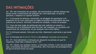 DAS INTIMAÇÕES
Art. 370. Nas intimações dos acusados, das testemunhas e demais pessoas que
devam tomar conhecimento de qualquer ato, será observado, no que for
aplicável, o disposto no Capítulo anterior.
§ 1.º A intimação do defensor constituído, do advogado do querelante e do
assistente far-se-á por publicação no órgão incumbido da publicidade dos atos
judiciais da comarca, incluindo, sob pena de nulidade, o nome do acusado.
§ 2.º Caso não haja órgão de publicação dos atos judiciais na comarca, a
intimação far-se-á diretamente pelo escrivão, por mandado, ou via postal com
comprovante de recebimento, ou por qualquer outro meio idôneo.
§ 3.º A intimação pessoal, feita pelo escrivão, dispensará a aplicação a que alude
o § 1.º.
§ 4.º A intimação do Ministério Público e do defensor nomeado será pessoal.
Art. 371. Será admissível a intimação por despacho na petição em que for
requerida, observado o disposto no art. 357.
Art. 372. Adiada, por qualquer motivo, a instrução criminal, o juiz marcará desde
logo, na presença das partes e testemunhas, dia e hora para seu prosseguimento,
do que se lavrará termo nos autos.
 