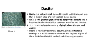  Dacite is a volcanic rock formed by rapid solidification of lava
that is high in silica and low in alkali metal oxides.
 It has a fine-grained (aphanitic) to porphyritic texture and is
intermediate in composition between andesite and rhyolite.
 It is composed predominantly of plagioclase feldspar and
quartz.
 Dacite is relatively common, occurring in many tectonic
settings. It is associated with andesite and rhyolite as part of
the subalkaline tholeiitic and calc-alkaline magma series
Dacite
Figure 1
 