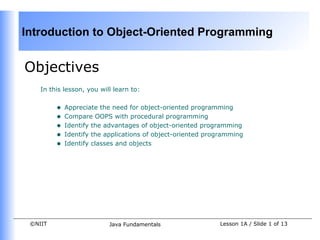 Introduction to Object-Oriented Programming


Objectives
    In this lesson, you will learn to:


         •   Appreciate the need for object-oriented programming
         •   Compare OOPS with procedural programming
         •   Identify the advantages of object-oriented programming
         •   Identify the applications of object-oriented programming
         •   Identify classes and objects




 ©NIIT                     Java Fundamentals                 Lesson 1A / Slide 1 of 13
 