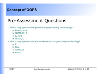 Concept of OOPS


Pre-Assessment Questions
1. Which languages use the procedural programming methodology?
    a. Pascal, Java
    b. FORTRAN, C
    c. C, Java
    d. Pascal, C
2. Which language uses the simple sequential programming methodology?
    a. C
    b. Java
    c. FORTRAN
    d. Pascal




 ©NIIT                  Java Fundamentals                Lesson 1B / Slide 1 of 29
 