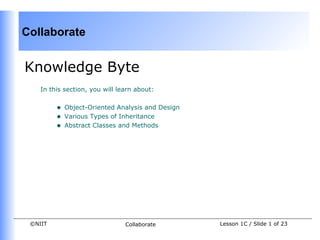 Collaborate


Knowledge Byte
    In this section, you will learn about:


         •   Object-Oriented Analysis and Design
         •   Various Types of Inheritance
         •   Abstract Classes and Methods




 ©NIIT                          Collaborate        Lesson 1C / Slide 1 of 23
 