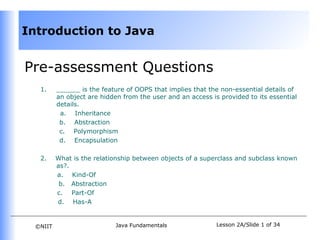 Introduction to Java


Pre-assessment Questions
   1.     ______ is the feature of OOPS that implies that the non-essential details of
          an object are hidden from the user and an access is provided to its essential
          details.
           a. Inheritance
           b. Abstraction
           c. Polymorphism
           d. Encapsulation

   2.     What is the relationship between objects of a superclass and subclass known
          as?.
          a. Kind-Of
           b. Abstraction
          c. Part-Of
          d. Has-A


  ©NIIT                     Java Fundamentals                Lesson 2A/Slide 1 of 34
 