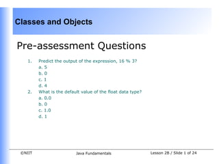 Classes and Objects


Pre-assessment Questions
    1.   Predict the output of the expression, 16 % 3?
         a. 5
         b. 0
         c. 1
         d. 4
    2.   What is the default value of the float data type?
         a. 0.0
         b. 0
         c. 1.0
         d. 1




 ©NIIT                    Java Fundamentals                  Lesson 2B / Slide 1 of 24
 