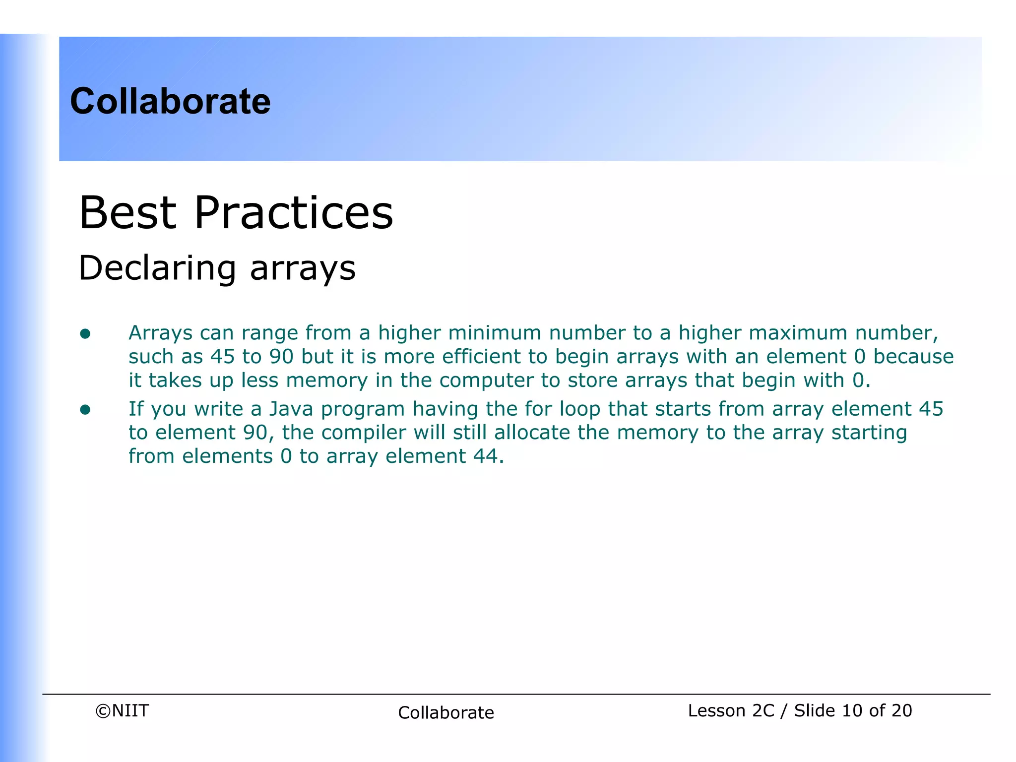 Collaborate


Best Practices
Declaring arrays
•      Arrays can range from a higher minimum number to a higher maximum number,
       such as 45 to 90 but it is more efficient to begin arrays with an element 0 because
       it takes up less memory in the computer to store arrays that begin with 0.
•      If you write a Java program having the for loop that starts from array element 45
       to element 90, the compiler will still allocate the memory to the array starting
       from elements 0 to array element 44.




    ©NIIT                         Collaborate                  Lesson 2C / Slide 10 of 20
 