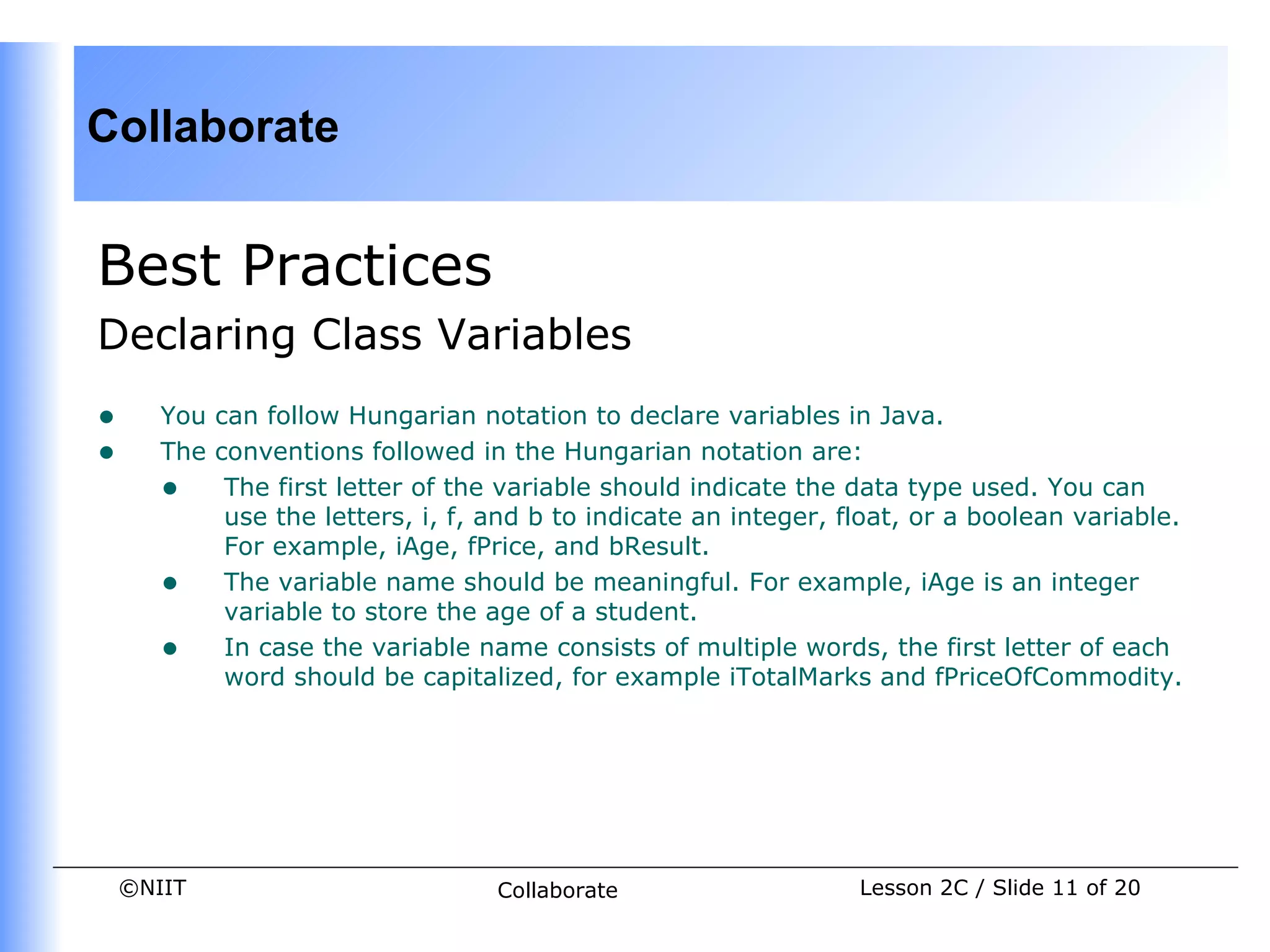 Collaborate


Best Practices
Declaring Class Variables
•      You can follow Hungarian notation to declare variables in Java.
•      The conventions followed in the Hungarian notation are:
       • The first letter of the variable should indicate the data type used. You can
            use the letters, i, f, and b to indicate an integer, float, or a boolean variable.
            For example, iAge, fPrice, and bResult.
       • The variable name should be meaningful. For example, iAge is an integer
            variable to store the age of a student.
       • In case the variable name consists of multiple words, the first letter of each
            word should be capitalized, for example iTotalMarks and fPriceOfCommodity.




    ©NIIT                          Collaborate                    Lesson 2C / Slide 11 of 20
 