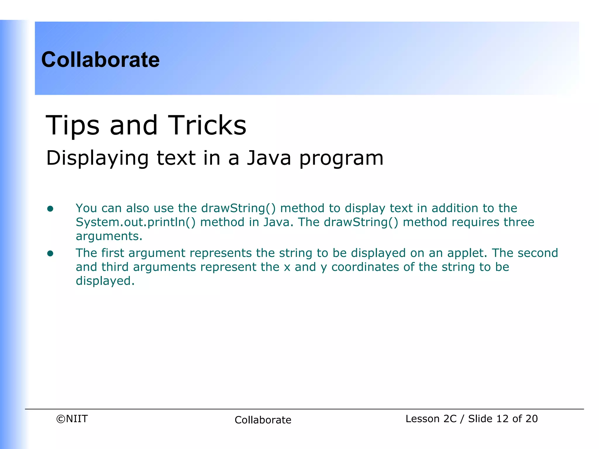 Collaborate


Tips and Tricks
Displaying text in a Java program

•      You can also use the drawString() method to display text in addition to the
       System.out.println() method in Java. The drawString() method requires three
       arguments.
•      The first argument represents the string to be displayed on an applet. The second
       and third arguments represent the x and y coordinates of the string to be
       displayed.




    ©NIIT                        Collaborate                  Lesson 2C / Slide 12 of 20
 