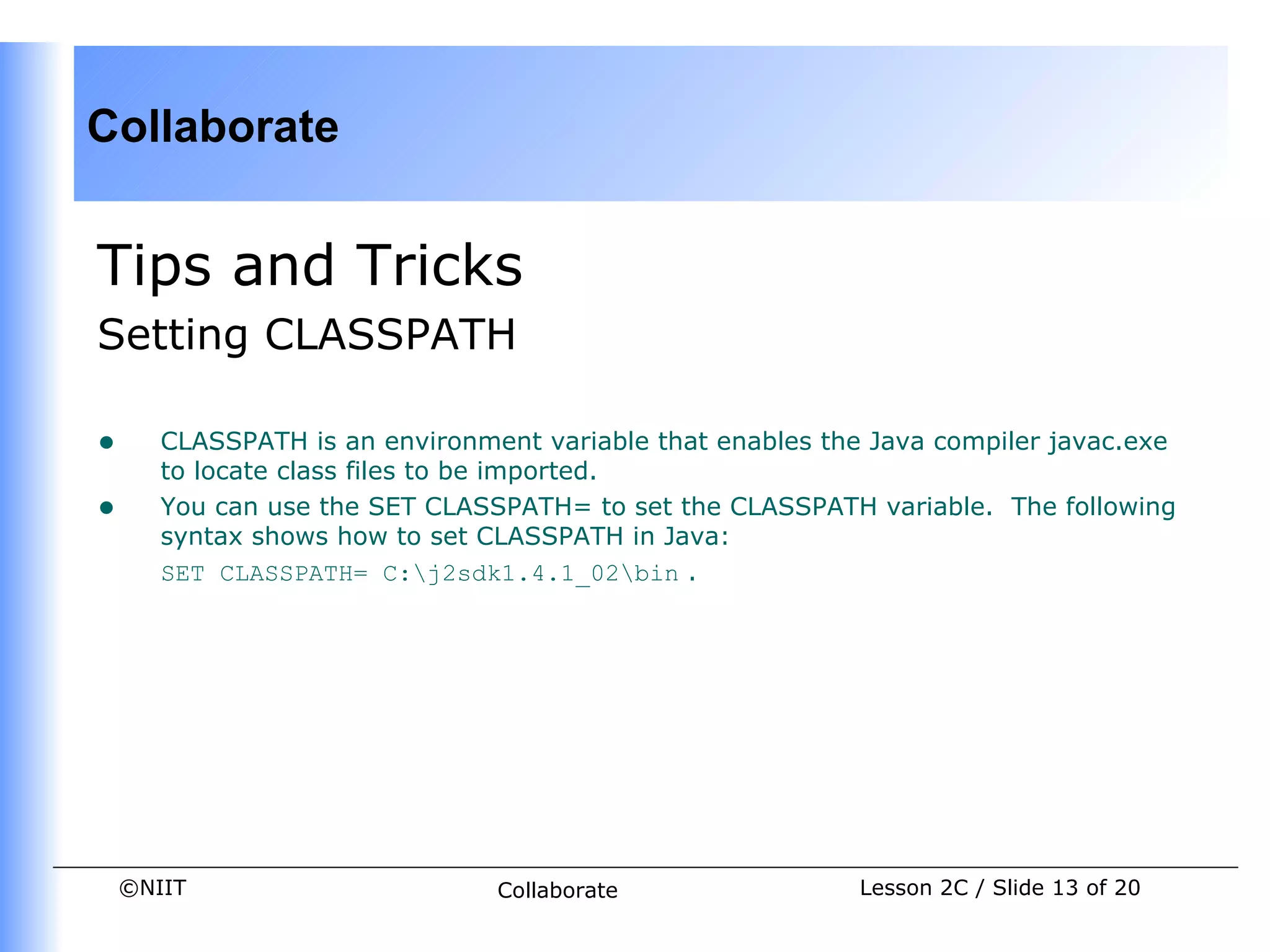 Collaborate


Tips and Tricks
Setting CLASSPATH

•      CLASSPATH is an environment variable that enables the Java compiler javac.exe
       to locate class files to be imported.
•      You can use the SET CLASSPATH= to set the CLASSPATH variable. The following
       syntax shows how to set CLASSPATH in Java:
       SET CLASSPATH= C:j2sdk1.4.1_02bin .




    ©NIIT                       Collaborate                 Lesson 2C / Slide 13 of 20
 