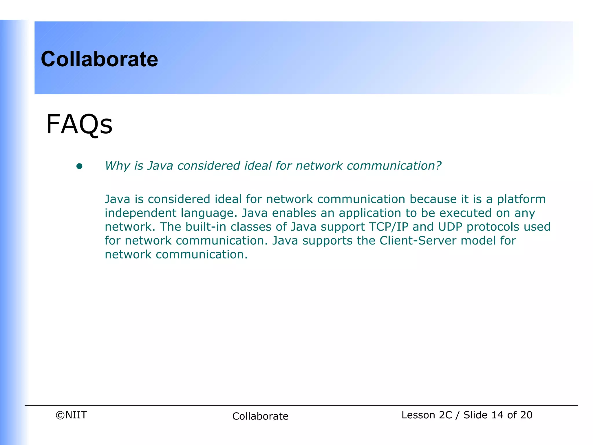 Collaborate


FAQs
    •    Why is Java considered ideal for network communication?

         Java is considered ideal for network communication because it is a platform
         independent language. Java enables an application to be executed on any
         network. The built-in classes of Java support TCP/IP and UDP protocols used
         for network communication. Java supports the Client-Server model for
         network communication.




 ©NIIT                        Collaborate                 Lesson 2C / Slide 14 of 20
 